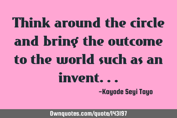 Think around the circle and bring the outcome to the world such as an