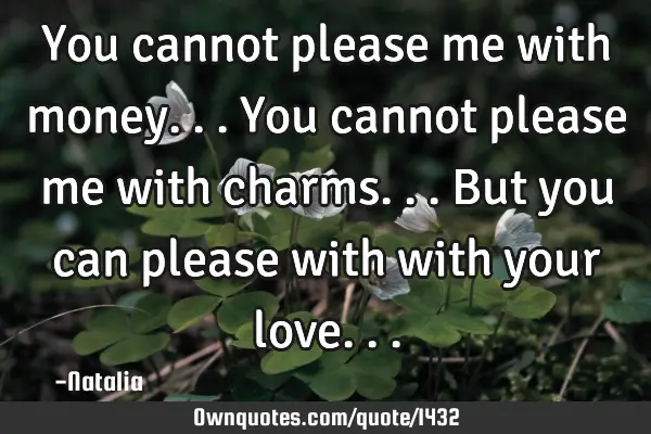 You cannot please me with money... You cannot please me with charms... But you can please with with