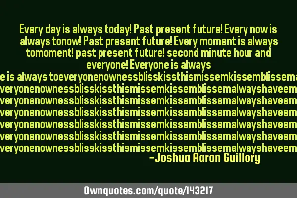 Every day is always today! Past present future! Every now is always tonow! Past present future! E