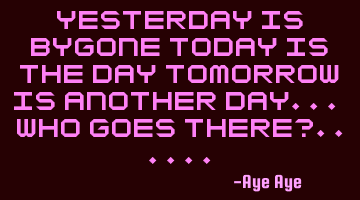 Yesterday is bygone today is the day tomorrow is another day... Who goes there?......
