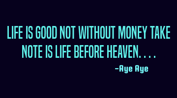 Life is good not without money take note is life before heaven....