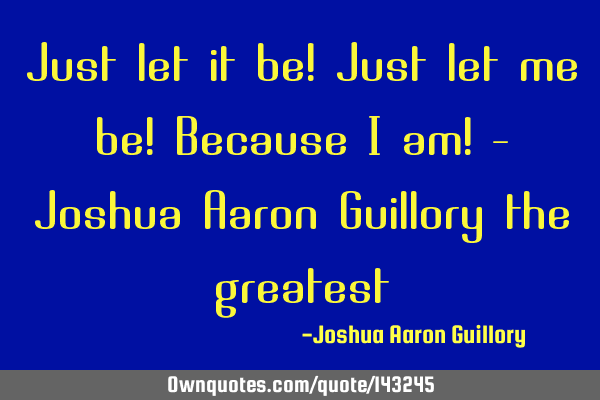 Just let it be! Just let me be! Because I am! - Joshua Aaron Guillory the
