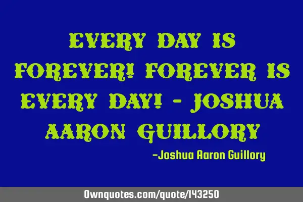 Every day is forever! Forever is every day! - Joshua Aaron G