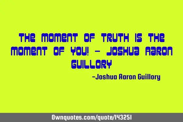 The moment of truth is the moment of you! - Joshua Aaron G