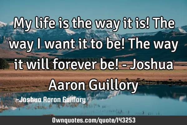 My life is the way it is! The way I want it to be! The way it will forever be! - Joshua Aaron G
