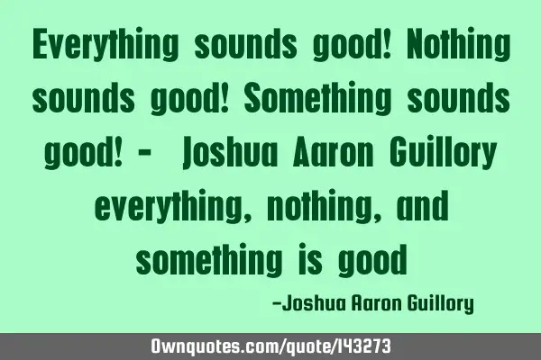 Everything sounds good! Nothing sounds good! Something sounds good! -  Joshua Aaron Guillory