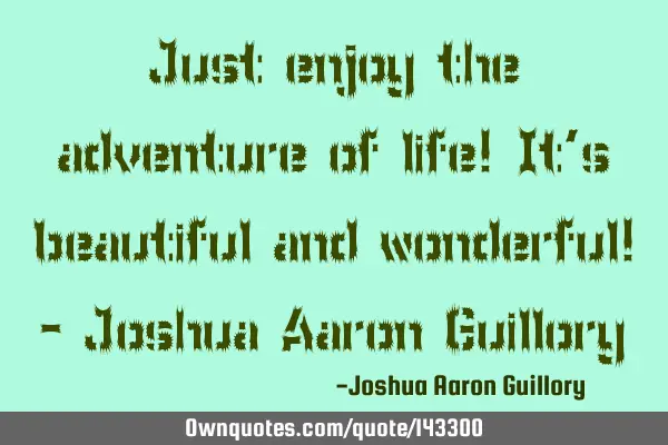Just enjoy the adventure of life! It