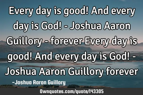 Every day is good! And every day is God! - Joshua Aaron Guillory - forever Every day is good! And