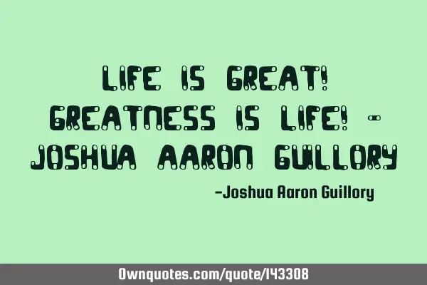 Life is great! Greatness is life! - Joshua Aaron G