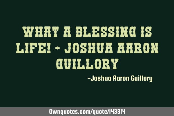 What a blessing is life! - Joshua Aaron G