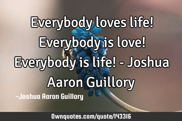 Everybody loves life! Everybody is love! Everybody is life! - Joshua Aaron G