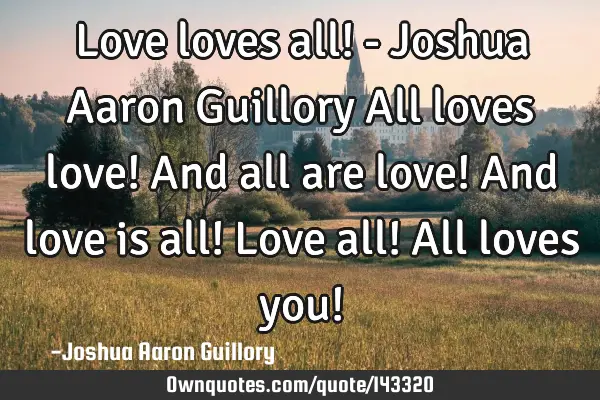 Love loves all! - Joshua Aaron Guillory All loves love! And all are love! And love is all! Love all!