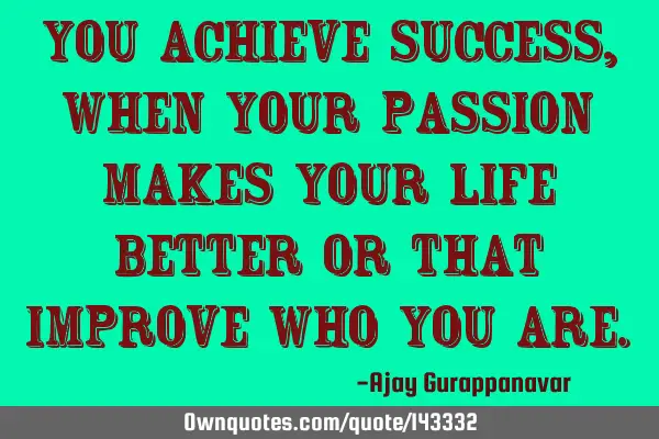 You achieve Success, when your Passion makes your life better or that improve who you