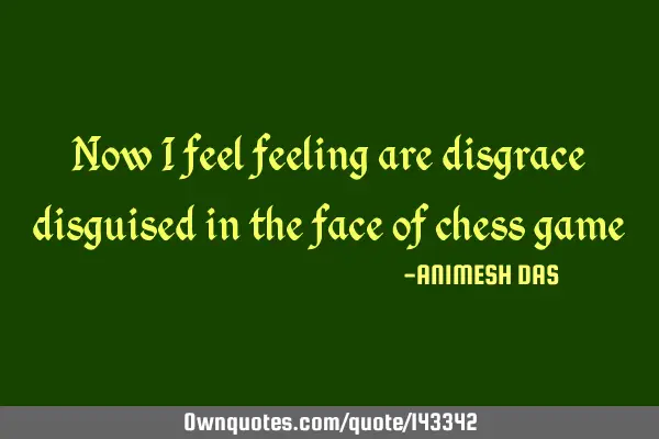 Now i feel feeling are disgrace disguised in the face of chess