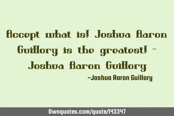 Accept what is! Joshua Aaron Guillory is the greatest! - Joshua Aaron G
