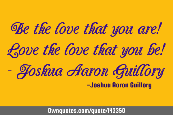 Be the love that you are! Love the love that you be! - Joshua Aaron G