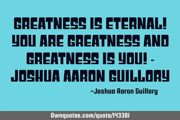 Greatness is eternal! You are greatness and greatness is you! - Joshua Aaron G