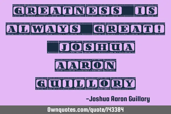 Greatness is always great! - Joshua Aaron G