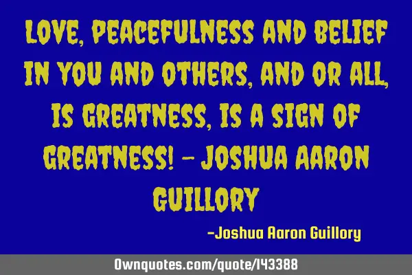 Love, peacefulness and belief in you and others, and or all, is greatness, is a sign of greatness! -