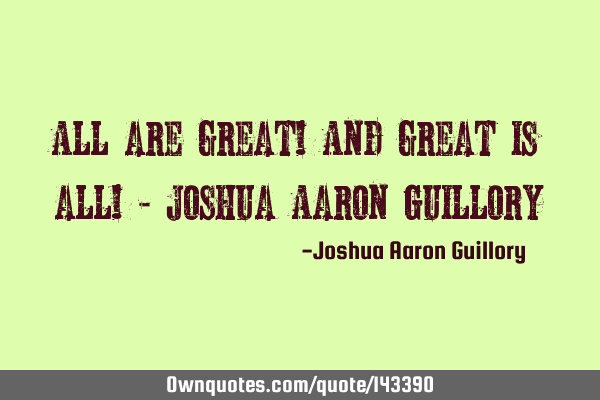 All are great! And great is all! - Joshua Aaron G