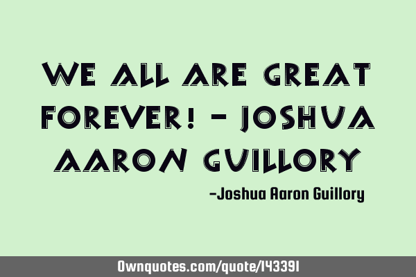 We all are great forever! - Joshua Aaron G