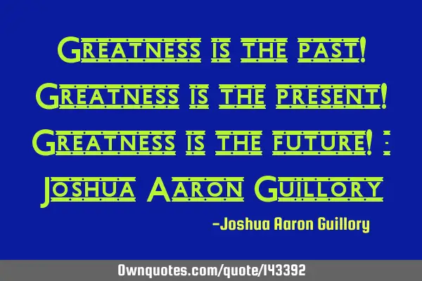Greatness is the past! Greatness is the present! Greatness is the future! - Joshua Aaron G