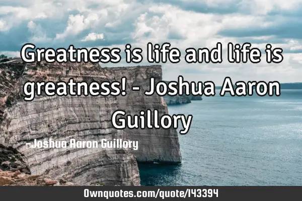 Greatness is life and life is greatness! - Joshua Aaron G