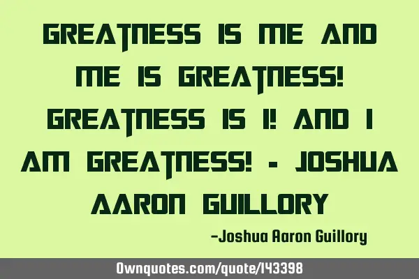 Greatness is me and me is greatness! Greatness is I! And I am greatness! - Joshua Aaron G