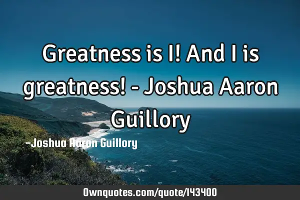 Greatness is I! And I is greatness! - Joshua Aaron G
