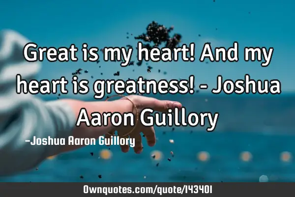 Great is my heart! And my heart is greatness! - Joshua Aaron G