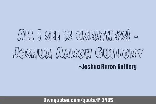 All I see is greatness! - Joshua Aaron G