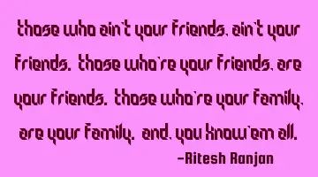 Those who ain't your friends, ain't your friends. Those who're your friends, are your friends. T