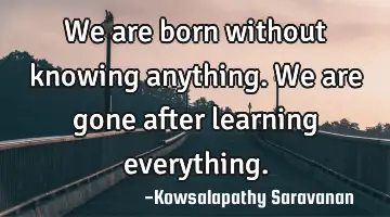 We are born without knowing anything. We are gone after learning everything.