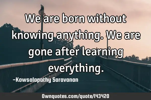 We are born without knowing anything. We are gone after learning