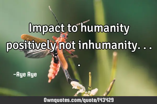 Impact to humanity positively not