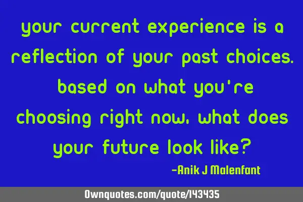 Your current experience is a reflection of your past choices. Based on what you