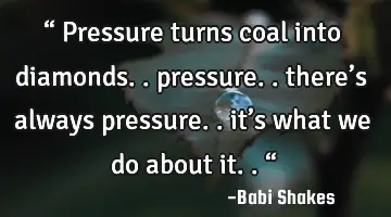 “ Pressure turns coal into diamonds.. pressure.. there’s always pressure.. it’s what we do