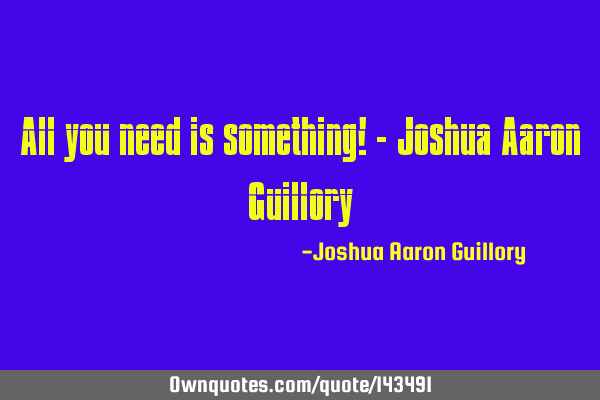 All you need is something! - Joshua Aaron G