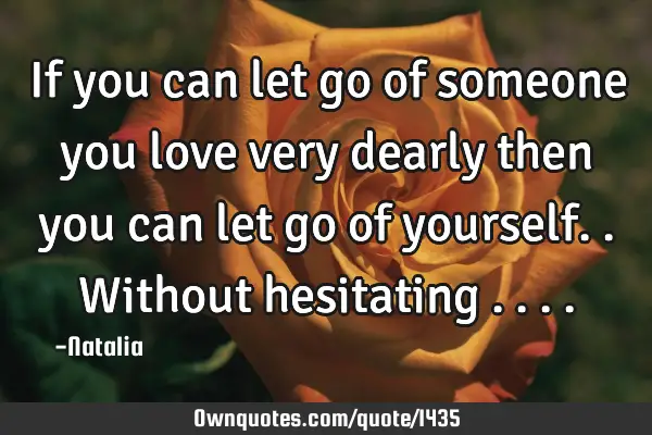 If you can let go of someone you love very dearly then you can let go of yourself.. Without