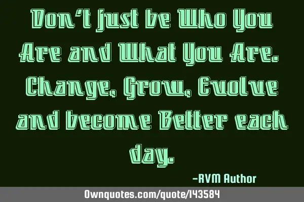 Don’t just be Who You Are and What You Are. Change, Grow, Evolve and become Better each