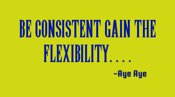 Be consistent gain the flexibility....