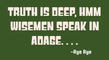 Truth is deep, hmm wisemen speak in adage....