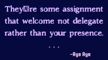 They're some assignment that welcome not delegate rather than your presence....