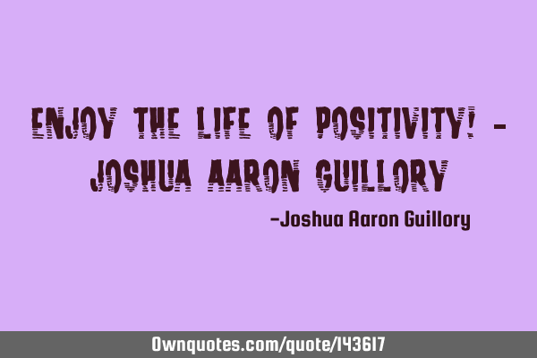 Enjoy the life of positivity! - Joshua Aaron G