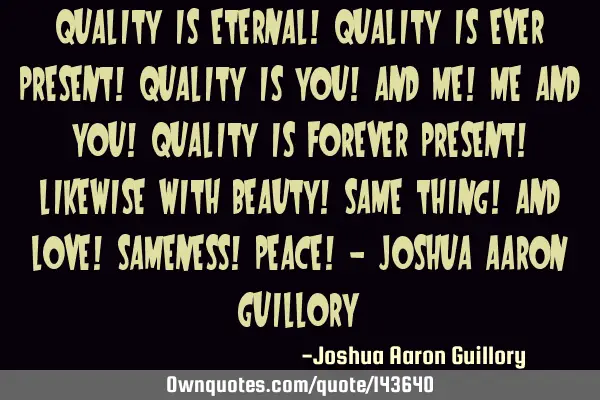 Quality is eternal! Quality is ever present! Quality is you! and me! me and you! Quality is forever