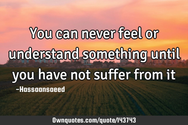You can never feel or understand something until you have not suffer from