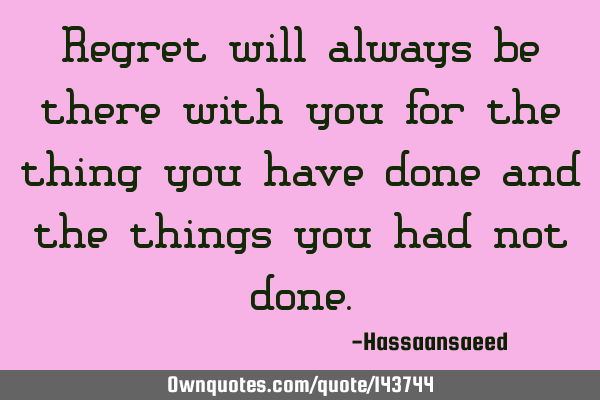 Regret will always be there with you for the thing you have done and the things you had not