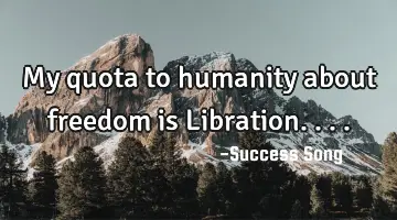 My quota to humanity about freedom is Libration....