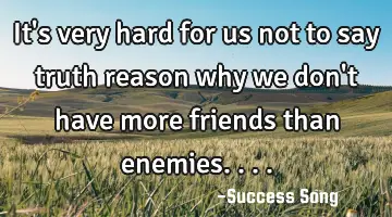 It's very hard for us not to say truth reason why we don't have more friends than enemies....