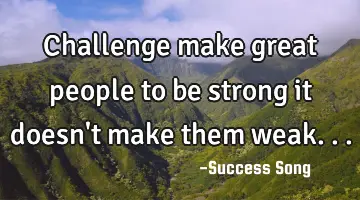 Challenge make great people to be strong it doesn't make them weak...